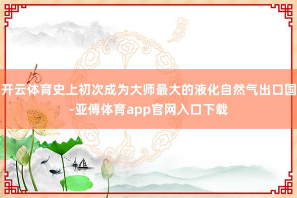 开云体育史上初次成为大师最大的液化自然气出口国-亚傅体育app官网入口下载