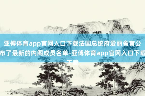 亚傅体育app官网入口下载法国总统府爱丽舍宫公布了最新的内阁成员名单-亚傅体育app官网入口下载