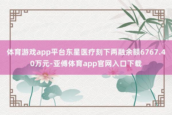 体育游戏app平台东星医疗刻下两融余额6767.40万元-亚傅体育app官网入口下载