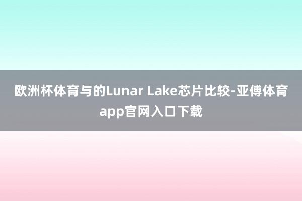 欧洲杯体育与的Lunar Lake芯片比较-亚傅体育app官网入口下载