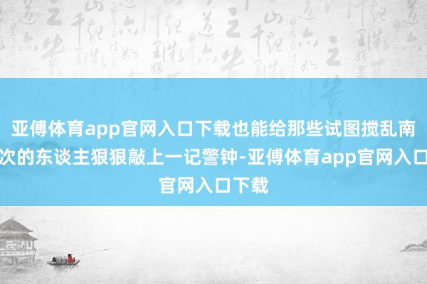 亚傅体育app官网入口下载也能给那些试图搅乱南海顺次的东谈主狠狠敲上一记警钟-亚傅体育app官网入口下载