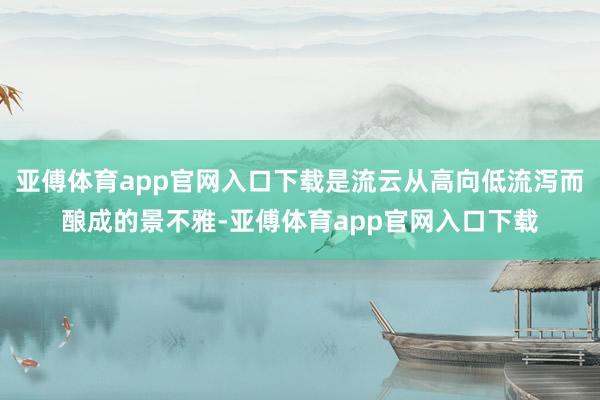 亚傅体育app官网入口下载是流云从高向低流泻而酿成的景不雅-亚傅体育app官网入口下载