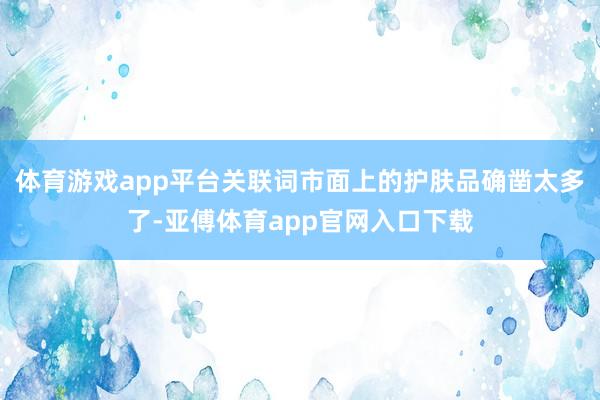 体育游戏app平台关联词市面上的护肤品确凿太多了-亚傅体育app官网入口下载