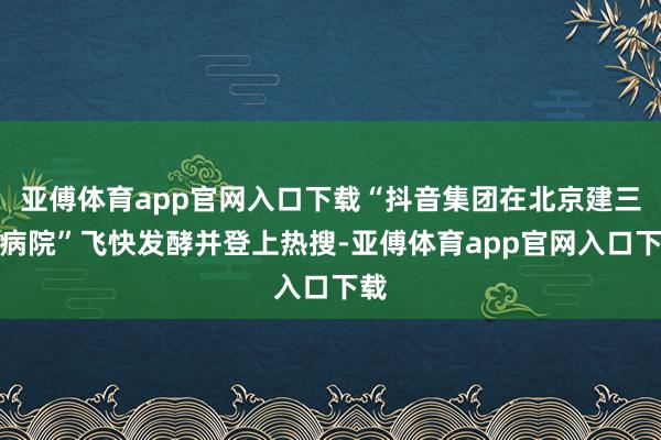 亚傅体育app官网入口下载“抖音集团在北京建三级病院”飞快发酵并登上热搜-亚傅体育app官网入口下载