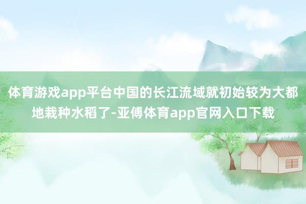 体育游戏app平台中国的长江流域就初始较为大都地栽种水稻了-亚傅体育app官网入口下载