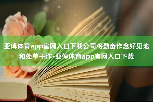 亚傅体育app官网入口下载公司将勤奋作念好见地和处单干作-亚傅体育app官网入口下载