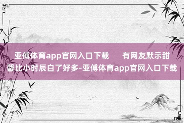 亚傅体育app官网入口下载      有网友默示甜馨比小时辰白了好多-亚傅体育app官网入口下载