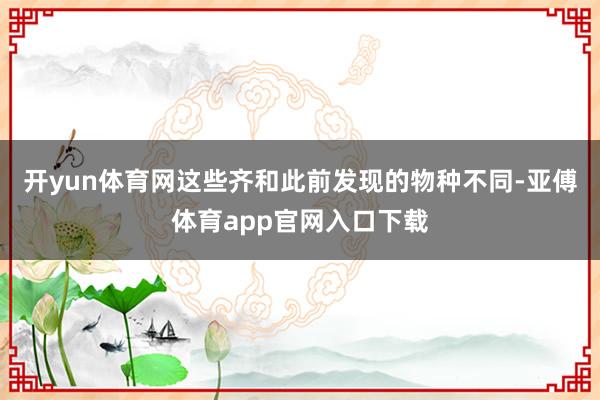 开yun体育网这些齐和此前发现的物种不同-亚傅体育app官网入口下载