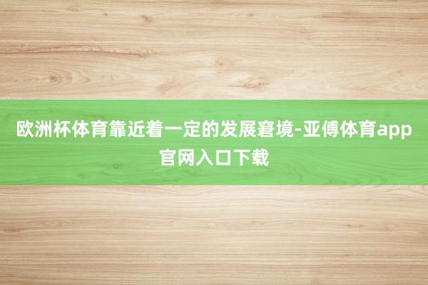 欧洲杯体育靠近着一定的发展窘境-亚傅体育app官网入口下载