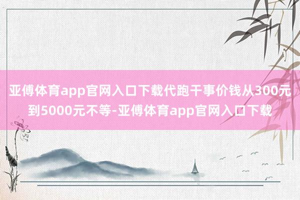 亚傅体育app官网入口下载代跑干事价钱从300元到5000元不等-亚傅体育app官网入口下载