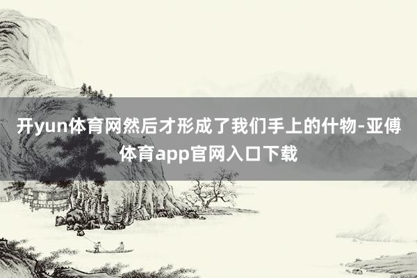 开yun体育网然后才形成了我们手上的什物-亚傅体育app官网入口下载