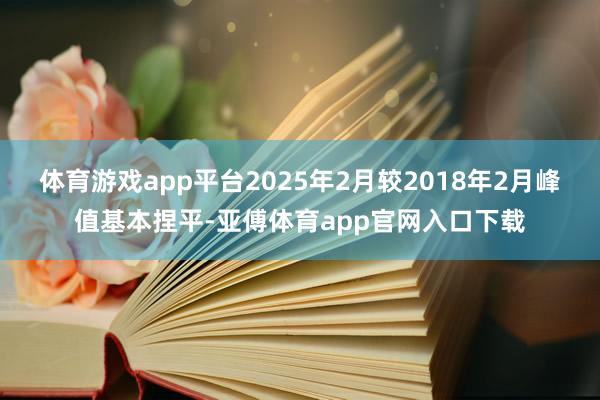 体育游戏app平台2025年2月较2018年2月峰值基本捏平-亚傅体育app官网入口下载