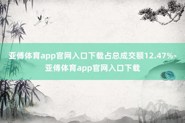 亚傅体育app官网入口下载占总成交额12.47%-亚傅体育app官网入口下载
