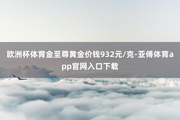 欧洲杯体育金至尊黄金价钱932元/克-亚傅体育app官网入口下载