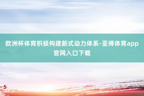 欧洲杯体育积极构建新式动力体系-亚傅体育app官网入口下载